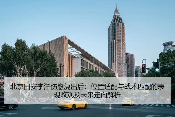 北京国安李洋伤愈复出后：位置适配与战术匹配的表现改观及未来走向解析